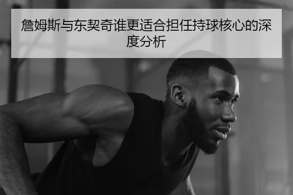 詹姆斯与东契奇谁更适合担任持球核心的深度分析